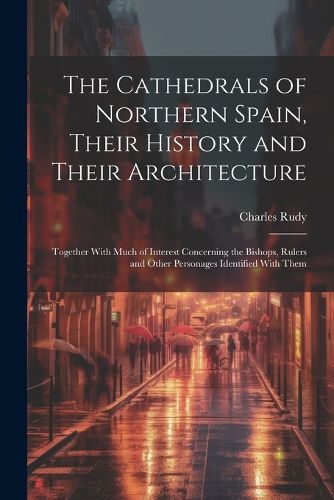 Cover image for The Cathedrals of Northern Spain, Their History and Their Architecture; Together With Much of Interest Concerning the Bishops, Rulers and Other Personages Identified With Them