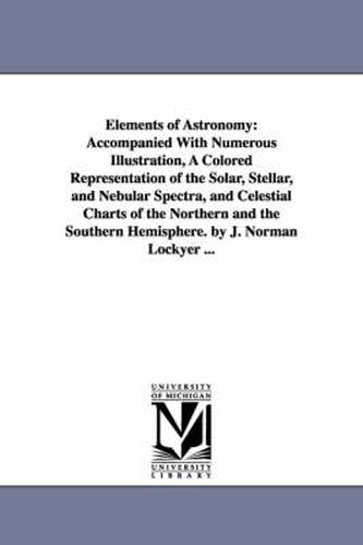 Cover image for Elements of Astronomy: Accompanied With Numerous Illustration, A Colored Representation of the Solar, Stellar, and Nebular Spectra, and Celestial Charts of the Northern and the Southern Hemisphere. by J. Norman Lockyer ...