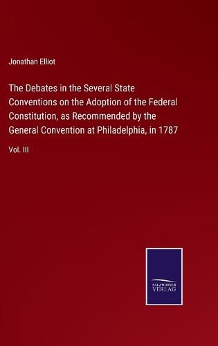 Cover image for The Debates in the Several State Conventions on the Adoption of the Federal Constitution, as Recommended by the General Convention at Philadelphia, in 1787: Vol. III