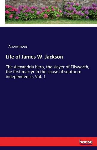 Cover image for Life of James W. Jackson: The Alexandria hero, the slayer of Ellsworth, the first martyr in the cause of southern independence. Vol. 1