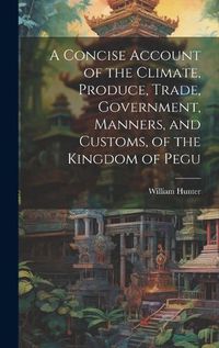 Cover image for A Concise Account of the Climate, Produce, Trade, Government, Manners, and Customs, of the Kingdom of Pegu