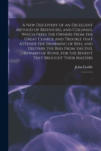 Cover image for A New Discovery of an Excellent Method of Beehouses, and Colonies, Which Frees the Owners From the Great Charge and Trouble That Attends the Swarming of Bees, and Delivers the Bees From the Evil Reward of Ruine, for the Benefit They Brought Their...