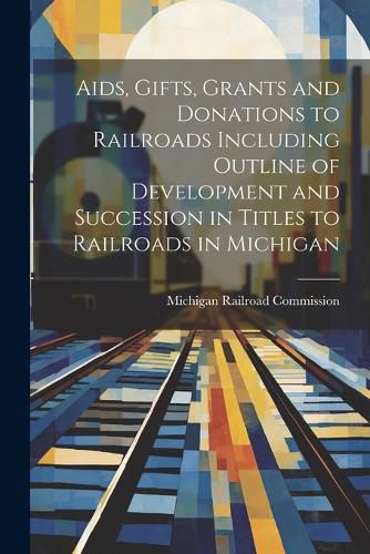 Cover image for Aids, Gifts, Grants and Donations to Railroads Including Outline of Development and Succession in Titles to Railroads in Michigan