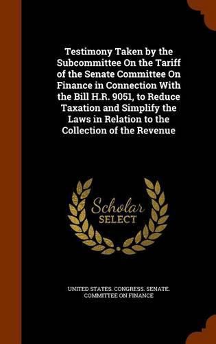 Cover image for Testimony Taken by the Subcommittee on the Tariff of the Senate Committee on Finance in Connection with the Bill H.R. 9051, to Reduce Taxation and Simplify the Laws in Relation to the Collection of the Revenue