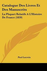 Cover image for Catalogue Des Livres Et Des Manuscrits: La Plupart Relatifs A L'Histoire de France (1839)