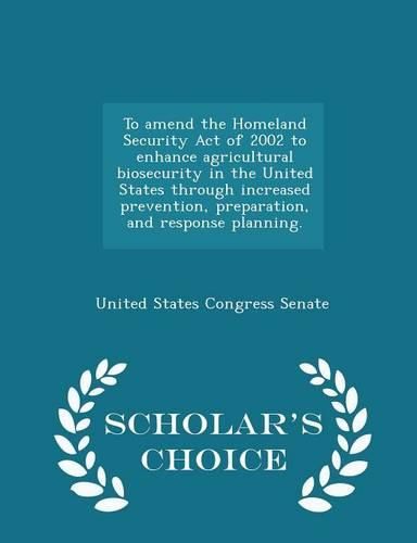 To Amend the Homeland Security Act of 2002 to Enhance Agricultural Biosecurity in the United States Through Increased Prevention, Preparation, and Response Planning. - Scholar's Choice Edition