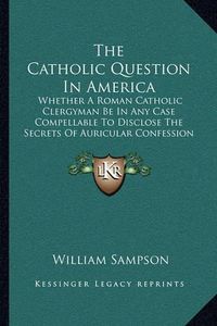 Cover image for The Catholic Question in America: Whether a Roman Catholic Clergyman Be in Any Case Compellable to Disclose the Secrets of Auricular Confession (1813)