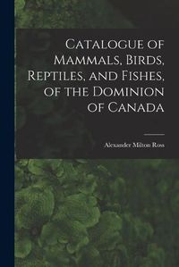 Cover image for Catalogue of Mammals, Birds, Reptiles, and Fishes, of the Dominion of Canada [microform]
