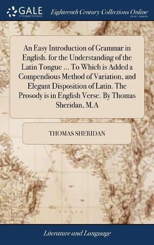 Cover image for An Easy Introduction of Grammar in English. for the Understanding of the Latin Tongue ... To Which is Added a Compendious Method of Variation, and Elegant Disposition of Latin. The Prosody is in English Verse. By Thomas Sheridan, M.A