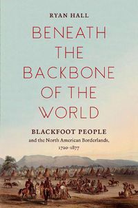 Cover image for Beneath the Backbone of the World: Blackfoot People and the North American Borderlands, 1720-1877
