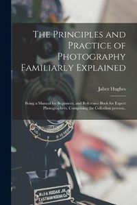 Cover image for The Principles and Practice of Photography Familiarly Explained; Being a Manual for Beginners, and Reference Book for Expert Photographers. Comprising the Collodion Process..