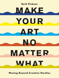 Cover image for Make Your Art No Matter What: Moving Beyond Creative Hurdles