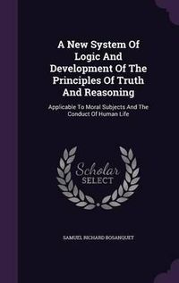 Cover image for A New System of Logic and Development of the Principles of Truth and Reasoning: Applicable to Moral Subjects and the Conduct of Human Life