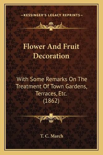 Cover image for Flower and Fruit Decoration: With Some Remarks on the Treatment of Town Gardens, Terraces, Etc. (1862)