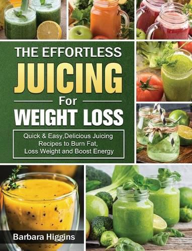 The Effortless Juicing for Weight Loss: Quick & Easy, Delicious Juicing Recipes to Burn Fat, Loss Weight and Boost Energy