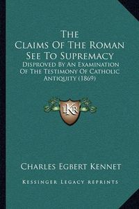 Cover image for The Claims of the Roman See to Supremacy: Disproved by an Examination of the Testimony of Catholic Antiquity (1869)