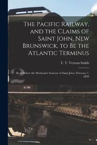 Cover image for The Pacific Railway, and the Claims of Saint John, New Brunswick, to Be the Atlantic Terminus [microform]: Read Before the Mechanics' Institute of Saint John, February 7, 1859