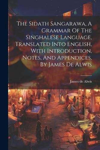 Cover image for The Sidath Sangarawa, A Grammar Of The Singhalese Language, Translated Into English, With Introduction, Notes, And Appendices, By James De Alwis