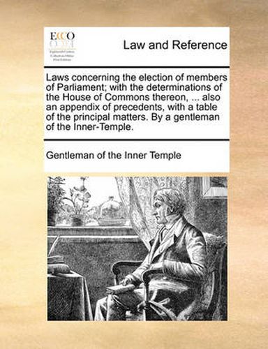 Cover image for Laws Concerning the Election of Members of Parliament; With the Determinations of the House of Commons Thereon, ... Also an Appendix of Precedents, with a Table of the Principal Matters. by a Gentleman of the Inner-Temple.