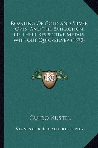Cover image for Roasting of Gold and Silver Ores, and the Extraction of Their Respective Metals Without Quicksilver (1870)