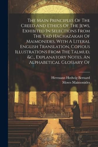 The Main Principles Of The Creed And Ethics Of The Jews, Exhibited In Selections From The Yad Hachazakah Of Maimonides, With A Literal English Translation, Copious Illustrations From The Talmud, &c., Explanatory Notes, An Alphabetical Glossary Of