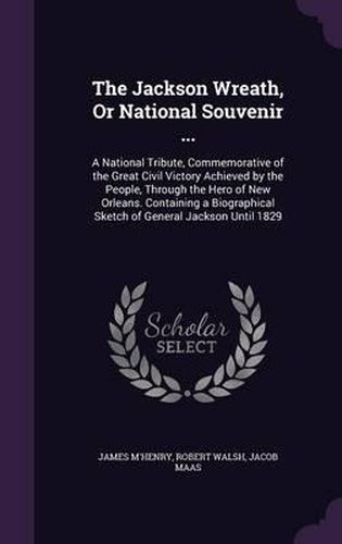 The Jackson Wreath, or National Souvenir ...: A National Tribute, Commemorative of the Great Civil Victory Achieved by the People, Through the Hero of New Orleans. Containing a Biographical Sketch of General Jackson Until 1829