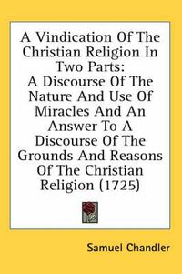 Cover image for A Vindication of the Christian Religion in Two Parts: A Discourse of the Nature and Use of Miracles and an Answer to a Discourse of the Grounds and Reasons of the Christian Religion (1725)