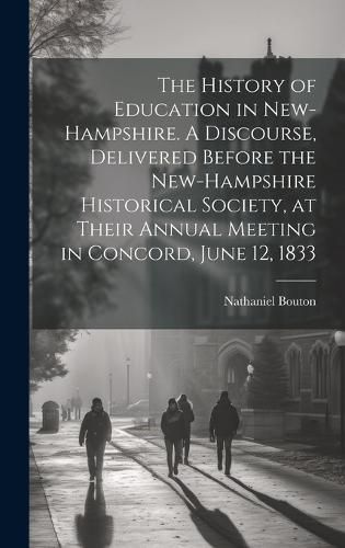 Cover image for The History of Education in New-Hampshire. A Discourse, Delivered Before the New-Hampshire Historical Society, at Their Annual Meeting in Concord, June 12, 1833