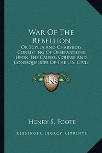 Cover image for War of the Rebellion: Or Scylla and Charybdis, Consisting of Observations Upon the Causes, Course and Consequences of the U.S. Civil War