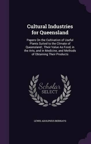 Cultural Industries for Queensland: Papers on the Cultivation of Useful Plants Suited to the Climate of Queensland; Their Value as Food, in the Arts, and in Medicine, and Methods of Obtaining Their Products