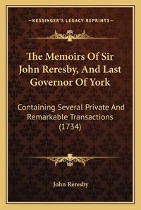 Cover image for The Memoirs of Sir John Reresby, and Last Governor of York: Containing Several Private and Remarkable Transactions (1734)