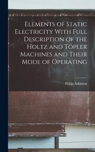 Cover image for Elements of Static Electricity With Full Description of the Holtz and Toepler Machines and Their Mode of Operating