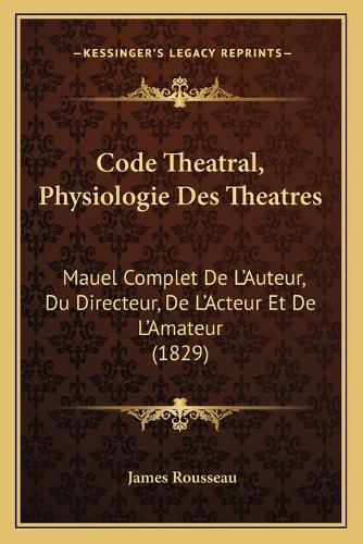 Code Theatral, Physiologie Des Theatres: Mauel Complet de L'Auteur, Du Directeur, de L'Acteur Et de L'Amateur (1829)