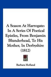 Cover image for A Season at Harrogate: In a Series of Poetical Epistles, from Benjamin Blunderhead, to His Mother, in Derbyshire (1812)
