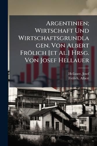 Cover image for Argentinien; Wirtschaft Und Wirtschaftsgrundlagen. Von Albert Frolich [Et Al.] Hrsg. Von Josef Hellauer