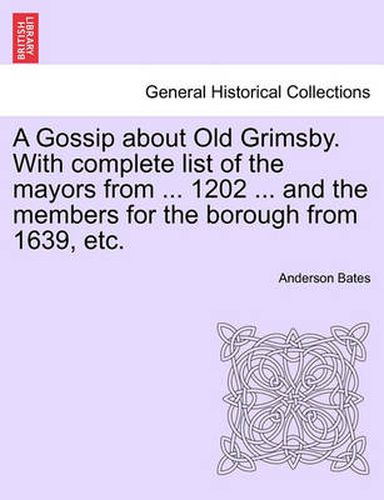 Cover image for A Gossip about Old Grimsby. with Complete List of the Mayors from ... 1202 ... and the Members for the Borough from 1639, Etc.