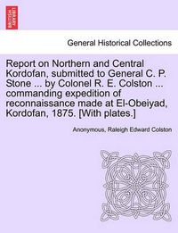 Cover image for Report on Northern and Central Kordofan, Submitted to General C. P. Stone ... by Colonel R. E. Colston ... Commanding Expedition of Reconnaissance Made at El-Obeiyad, Kordofan, 1875. [With Plates.]