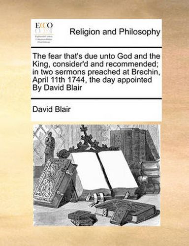 Cover image for The Fear That's Due Unto God and the King, Consider'd and Recommended; In Two Sermons Preached at Brechin, April 11th 1744, the Day Appointed by David Blair