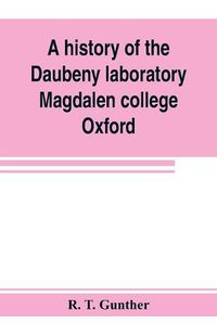 Cover image for A history of the Daubeny laboratory, Magdalen college, Oxford. To which is appended a list of the writings of Dr. Daubeny, and a register of names of persons who have attended the chemical lectures of Dr. Daubeny from 1822 to 1867, as well as of those who ha