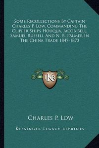 Cover image for Some Recollections by Captain Charles P. Low, Commanding the Clipper Ships Houqua, Jacob Bell, Samuel Russell and N. B. Palmer in the China Trade 1847-1873