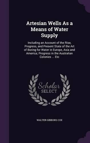 Cover image for Artesian Wells as a Means of Water Supply: Including an Account of the Rise, Progress, and Present State of the Art of Boring for Water in Europe, Asia and America; Progress in the Australian Colonies ... Etc