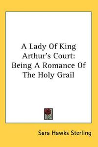 Cover image for A Lady Of King Arthur's Court: Being A Romance Of The Holy Grail