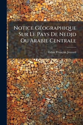 Cover image for Notice G Ographique Sur Le Pays de Nedjd Ou Arabie Centrale: Accompagn E D'Une Carte: Suivi de Notes Sur L'Histoire de L'Egypte Sous Mohammed-Aly...