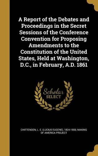 Cover image for A Report of the Debates and Proceedings in the Secret Sessions of the Conference Convention for Proposing Amendments to the Constitution of the United States, Held at Washington, D.C., in February, A.D. 1861