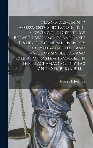 Clackamas County Assessments and Taxes in 1910, Showing the Difference Between Assessments and Taxes Under the General Property Tax System and the Land Value or Single Tax and Exemption System, Proposed in the Clackamas County Tax and Exemption Bill, ...