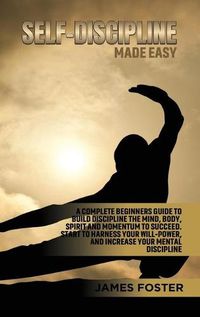 Cover image for Self-Discipline Made Easy: A Complete Beginners Guide to Build Discipline the Mind, Body, Spirit and Momentum to Succeed. Start to Harness Your Will-Power, And Increase Your Mental discipline