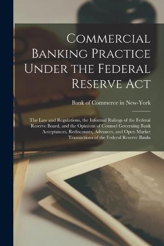 Cover image for Commercial Banking Practice Under the Federal Reserve Act; the Law and Regulations, the Informal Rulings of the Federal Reserve Board, and the Opinions of Counsel Governing Bank Acceptances, Rediscounts, Advances, and Open Market Transactions of The...