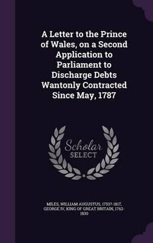 A Letter to the Prince of Wales, on a Second Application to Parliament to Discharge Debts Wantonly Contracted Since May, 1787