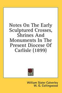 Cover image for Notes on the Early Sculptured Crosses, Shrines and Monuments in the Present Diocese of Carlisle (1899)