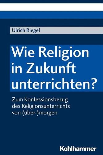 Cover image for Wie Religion in Zukunft Unterrichten?: Zum Konfessionsbezug Des Religionsunterrichts Von (Uber-)Morgen